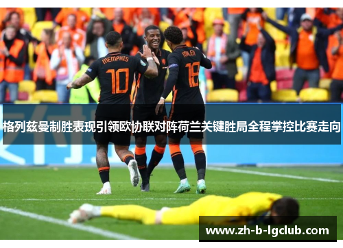 格列兹曼制胜表现引领欧协联对阵荷兰关键胜局全程掌控比赛走向