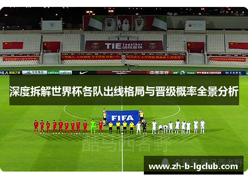 深度拆解世界杯各队出线格局与晋级概率全景分析