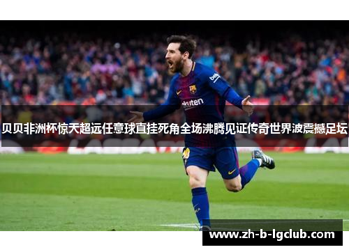 贝贝非洲杯惊天超远任意球直挂死角全场沸腾见证传奇世界波震撼足坛 贝贝非洲杯惊天超远任意球直挂死角全场沸腾见证传奇世界波震撼足坛