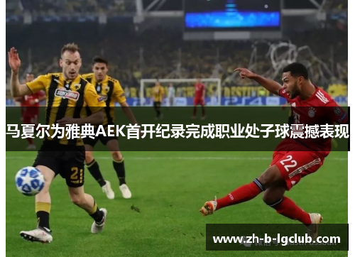 马夏尔为雅典AEK首开纪录完成职业处子球震撼表现 马夏尔为雅典AEK首开纪录完成职业处子球震撼表现