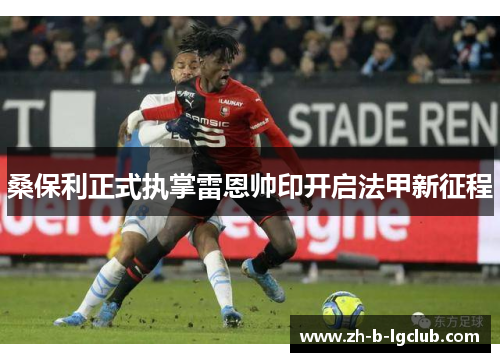 桑保利正式执掌雷恩帅印开启法甲新征程 桑保利正式执掌雷恩帅印开启法甲新征程